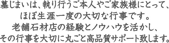 お客様の生涯一度の大切な行事を、老舗石材店の経験とノウハウを活かし大切に高品質サポートいたします。